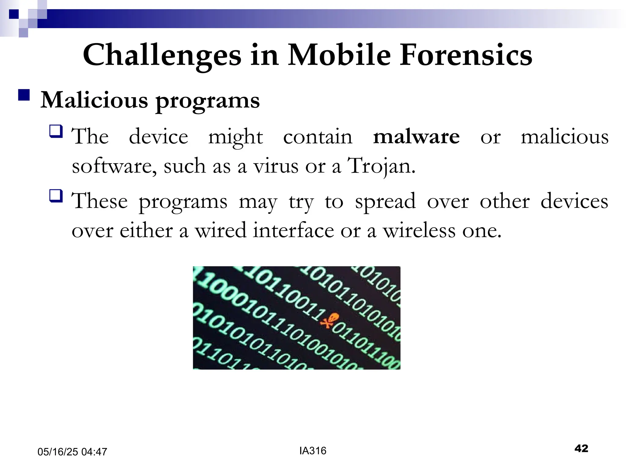 Challenges in Mobile Forensics
05/16/25 04:47 IA316 42
 Malicious programs
 The device might contain malware or malicious
software, such as a virus or a Trojan.
 These programs may try to spread over other devices
over either a wired interface or a wireless one.
 