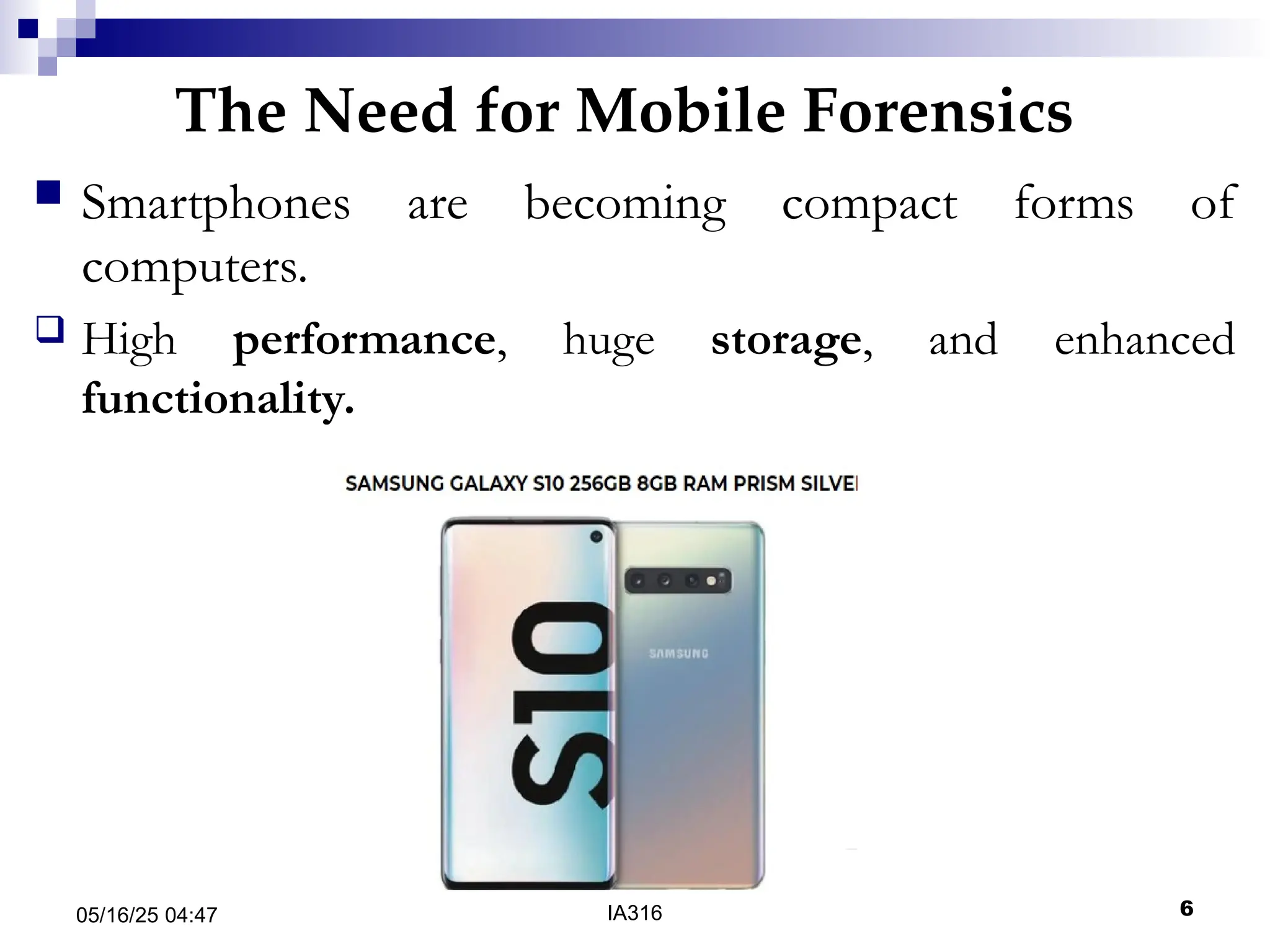 The Need for Mobile Forensics
05/16/25 04:47 IA316 6
 Smartphones are becoming compact forms of
computers.
 High performance, huge storage, and enhanced
functionality.
 