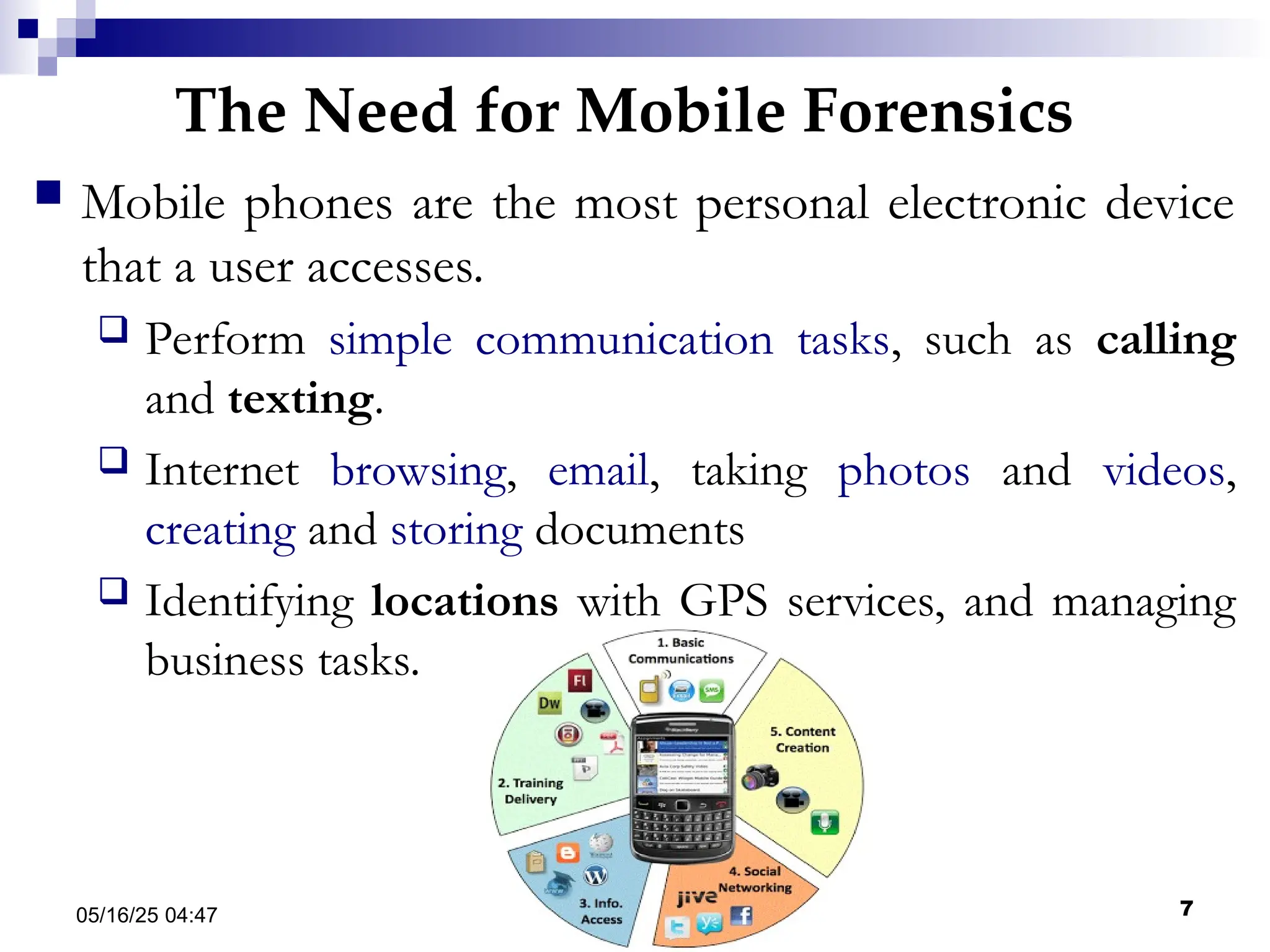 The Need for Mobile Forensics
05/16/25 04:47 IA316 7
 Mobile phones are the most personal electronic device
that a user accesses.
 Perform simple communication tasks, such as calling
and texting.
 Internet browsing, email, taking photos and videos,
creating and storing documents
 Identifying locations with GPS services, and managing
business tasks.
 