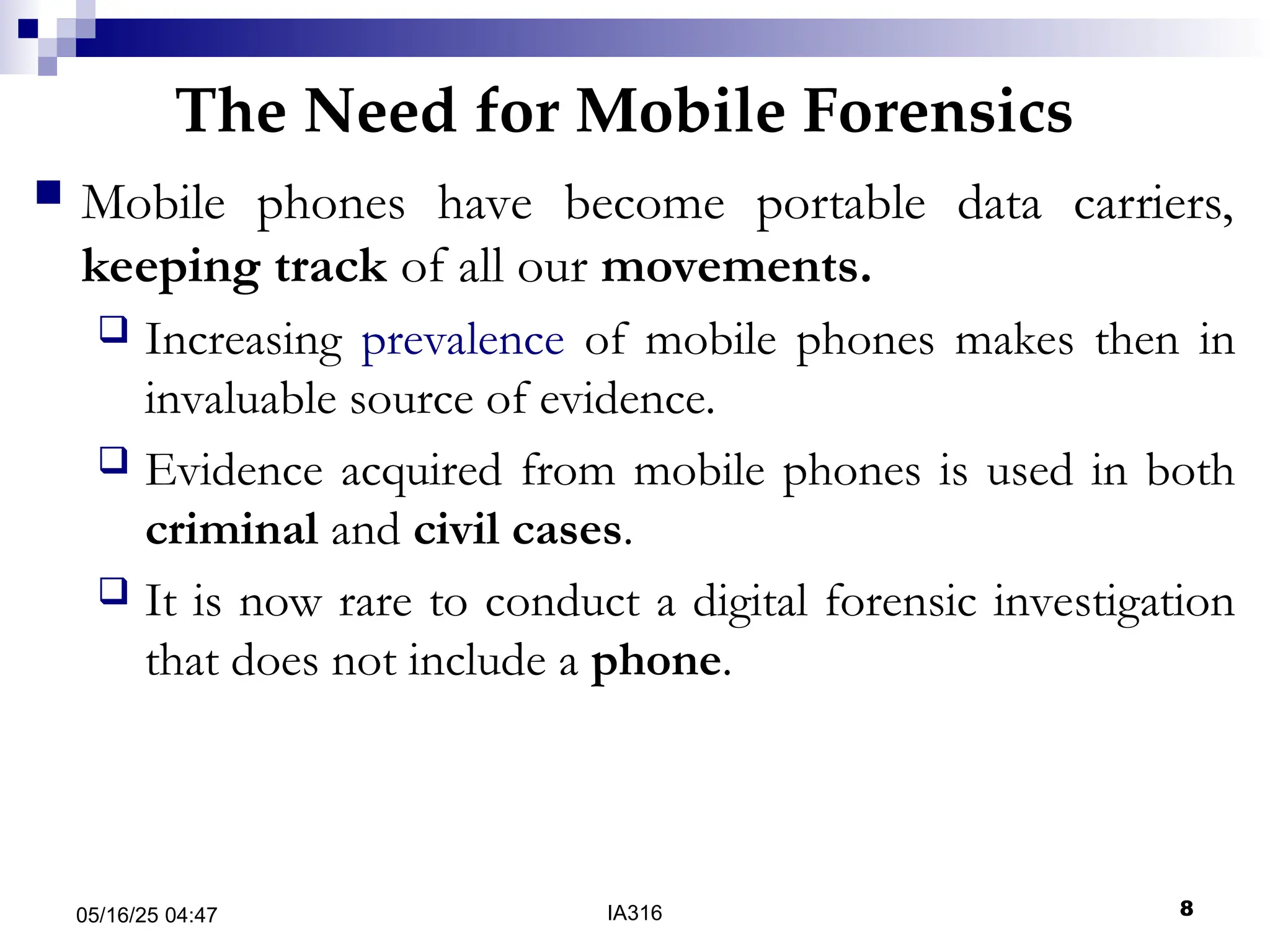 The Need for Mobile Forensics
05/16/25 04:47 IA316 8
 Mobile phones have become portable data carriers,
keeping track of all our movements.
 Increasing prevalence of mobile phones makes then in
invaluable source of evidence.
 Evidence acquired from mobile phones is used in both
criminal and civil cases.
 It is now rare to conduct a digital forensic investigation
that does not include a phone.
 