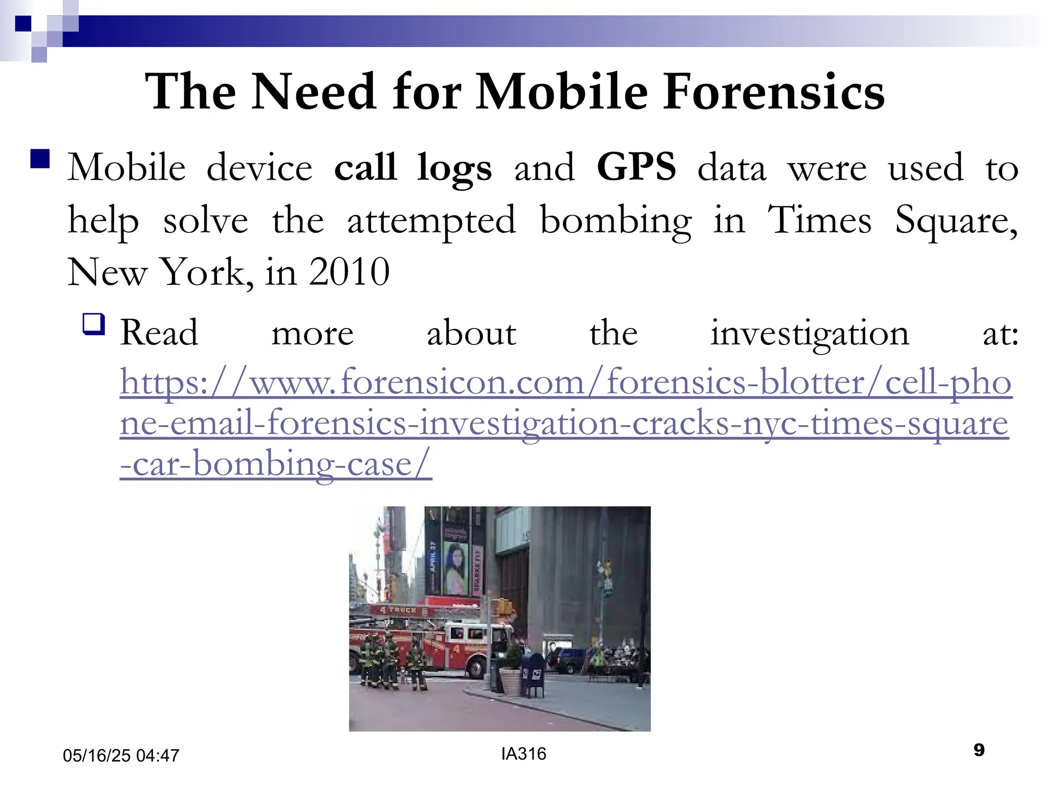 The Need for Mobile Forensics
05/16/25 04:47 IA316 9
 Mobile device call logs and GPS data were used to
help solve the attempted bombing in Times Square,
New York, in 2010
 Read more about the investigation at:
https://www.forensicon.com/forensics-blotter/cell-pho
ne-email-forensics-investigation-cracks-nyc-times-square
-car-bombing-case/
 