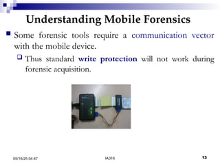 Understanding Mobile Forensics
05/16/25 04:47 IA316 13
 Some forensic tools require a communication vector
with the mobile device.
 Thus standard write protection will not work during
forensic acquisition.
 