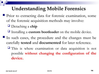 Understanding Mobile Forensics
05/16/25 04:47 IA316 14
 Prior to extracting data for forensic examination, some
of the forensic acquisition methods may involve:
 Detaching a chip
 Installing a custom bootloader on the mobile device.
 In such cases, the procedure and the changes must be
carefully tested and documented for later reference.
 This is where examination or data acquisition is not
possible without changing the configuration of the
device.
 