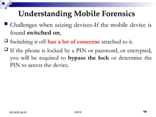 Understanding Mobile Forensics
05/16/25 04:47 IA316 18
 Challenges when seizing devices-If the mobile device is
found switched on,
 Switching it off has a lot of concerns attached to it.
 If the phone is locked by a PIN or password, or encrypted,
you will be required to bypass the lock or determine the
PIN to access the device.
 