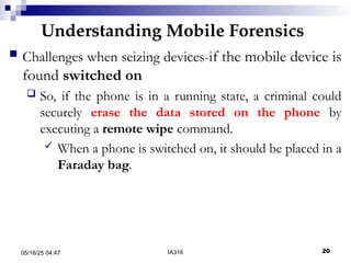 Understanding Mobile Forensics
05/16/25 04:47 IA316 20
 Challenges when seizing devices-if the mobile device is
found switched on
 So, if the phone is in a running state, a criminal could
securely erase the data stored on the phone by
executing a remote wipe command.
 When a phone is switched on, it should be placed in a
Faraday bag.
 