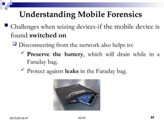 Understanding Mobile Forensics
05/16/25 04:47 IA316 22
 Challenges when seizing devices-if the mobile device is
found switched on
 Disconnecting from the network also helps to:
 Preserve the battery, which will drain while in a
Faraday bag.
 Protect against leaks in the Faraday bag.
 