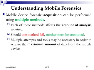 Understanding Mobile Forensics
05/16/25 04:47 IA316 23
 Mobile device forensic acquisition can be performed
using multiple methods.
 Each of these methods affects the amount of analysis
required.
 Should one method fail, another must be attempted.
 Multiple attempts and tools may be necessary in order to
acquire the maximum amount of data from the mobile
device.
 