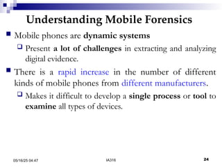 Understanding Mobile Forensics
05/16/25 04:47 IA316 24
 Mobile phones are dynamic systems
 Present a lot of challenges in extracting and analyzing
digital evidence.
 There is a rapid increase in the number of different
kinds of mobile phones from different manufacturers.
 Makes it difficult to develop a single process or tool to
examine all types of devices.
 