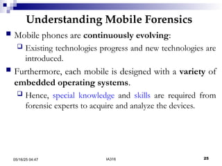 Understanding Mobile Forensics
05/16/25 04:47 IA316 25
 Mobile phones are continuously evolving:
 Existing technologies progress and new technologies are
introduced.
 Furthermore, each mobile is designed with a variety of
embedded operating systems.
 Hence, special knowledge and skills are required from
forensic experts to acquire and analyze the devices.
 