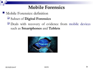 Mobile Forensics
05/16/25 04:47 IA316 3
 Mobile Forensics: definition
 Subset of Digital Forensics
 Deals with recovery of evidence from mobile devices
such as Smartphones and Tablets
 