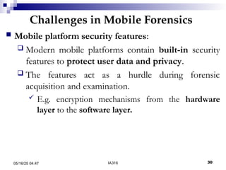 Challenges in Mobile Forensics
05/16/25 04:47 IA316 30
 Mobile platform security features:
 Modern mobile platforms contain built-in security
features to protect user data and privacy.
 The features act as a hurdle during forensic
acquisition and examination.
 E.g. encryption mechanisms from the hardware
layer to the software layer.
 