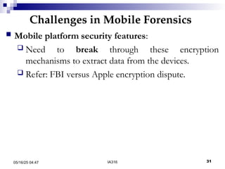 Challenges in Mobile Forensics
05/16/25 04:47 IA316 31
 Mobile platform security features:
 Need to break through these encryption
mechanisms to extract data from the devices.
 Refer: FBI versus Apple encryption dispute.
 