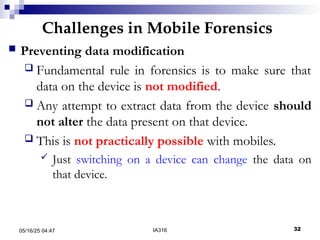 Challenges in Mobile Forensics
05/16/25 04:47 IA316 32
 Preventing data modification
 Fundamental rule in forensics is to make sure that
data on the device is not modified.
 Any attempt to extract data from the device should
not alter the data present on that device.
 This is not practically possible with mobiles.
 Just switching on a device can change the data on
that device.
 