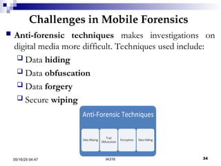 Challenges in Mobile Forensics
05/16/25 04:47 IA316 34
 Anti-forensic techniques makes investigations on
digital media more difficult. Techniques used include:
 Data hiding
 Data obfuscation
 Data forgery
 Secure wiping
 