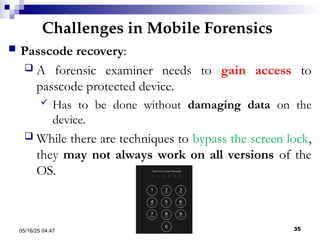Challenges in Mobile Forensics
05/16/25 04:47 IA316 35
 Passcode recovery:
 A forensic examiner needs to gain access to
passcode protected device.
 Has to be done without damaging data on the
device.
 While there are techniques to bypass the screen lock,
they may not always work on all versions of the
OS.
 