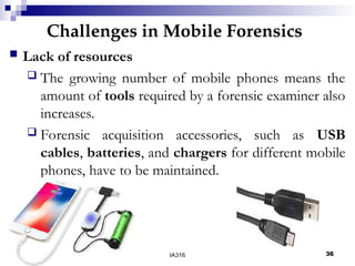 Challenges in Mobile Forensics
05/16/25 04:47 IA316 36
 Lack of resources
 The growing number of mobile phones means the
amount of tools required by a forensic examiner also
increases.
 Forensic acquisition accessories, such as USB
cables, batteries, and chargers for different mobile
phones, have to be maintained.
 