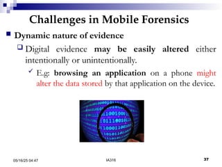 Challenges in Mobile Forensics
05/16/25 04:47 IA316 37
 Dynamic nature of evidence
 Digital evidence may be easily altered either
intentionally or unintentionally.
 E.g: browsing an application on a phone might
alter the data stored by that application on the device.
 