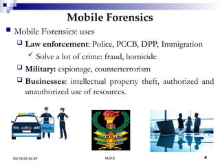 Mobile Forensics
05/16/25 04:47 IA316 4
 Mobile Forensics: uses
 Law enforcement: Police, PCCB, DPP, Immigration
 Solve a lot of crime: fraud, homicide
 Military: espionage, counterterrorism
 Businesses: intellectual property theft, authorized and
unauthorized use of resources.
 