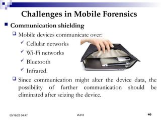 Challenges in Mobile Forensics
05/16/25 04:47 IA316 40
 Communication shielding
 Mobile devices communicate over:
 Cellular networks
 Wi-Fi networks
 Bluetooth
 Infrared.
 Since communication might alter the device data, the
possibility of further communication should be
eliminated after seizing the device.
 