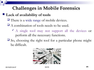 Challenges in Mobile Forensics
05/16/25 04:47 IA316 41
 Lack of availability of tools
 There is a wide range of mobile devices.
 A combination of tools needs to be used.
 A single tool may not support all the devices or
perform all the necessary functions.
 So, choosing the right tool for a particular phone might
be difficult.
 