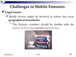 Challenges in Mobile Forensics
05/16/25 04:47 IA316 43
 Legal issues
 Mobile devices might be involved in crimes that cross
geographical boundaries.
 The forensic examiner should be familiar with the
nature of the crime and the regional laws.
 