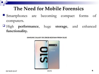 The Need for Mobile Forensics
05/16/25 04:47 IA316 6
 Smartphones are becoming compact forms of
computers.
 High performance, huge storage, and enhanced
functionality.
 