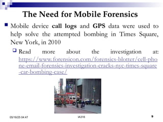 The Need for Mobile Forensics
05/16/25 04:47 IA316 9
 Mobile device call logs and GPS data were used to
help solve the attempted bombing in Times Square,
New York, in 2010
 Read more about the investigation at:
https://www.forensicon.com/forensics-blotter/cell-pho
ne-email-forensics-investigation-cracks-nyc-times-square
-car-bombing-case/
 