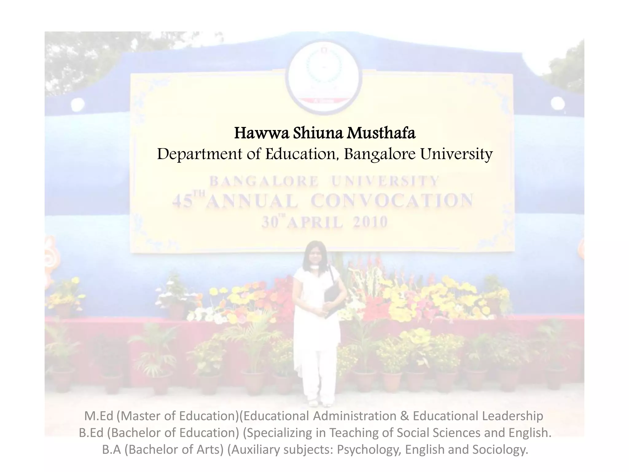 Hawwa Shiuna Musthafa
              Department of Education, Bangalore University




 M.Ed (Master of Education)(Educational Administration & Educational Leadership
B.Ed (Bachelor of Education) (Specializing in Teaching of Social Sciences and English.
    B.A (Bachelor of Arts) (Auxiliary subjects: Psychology, English and Sociology.
 