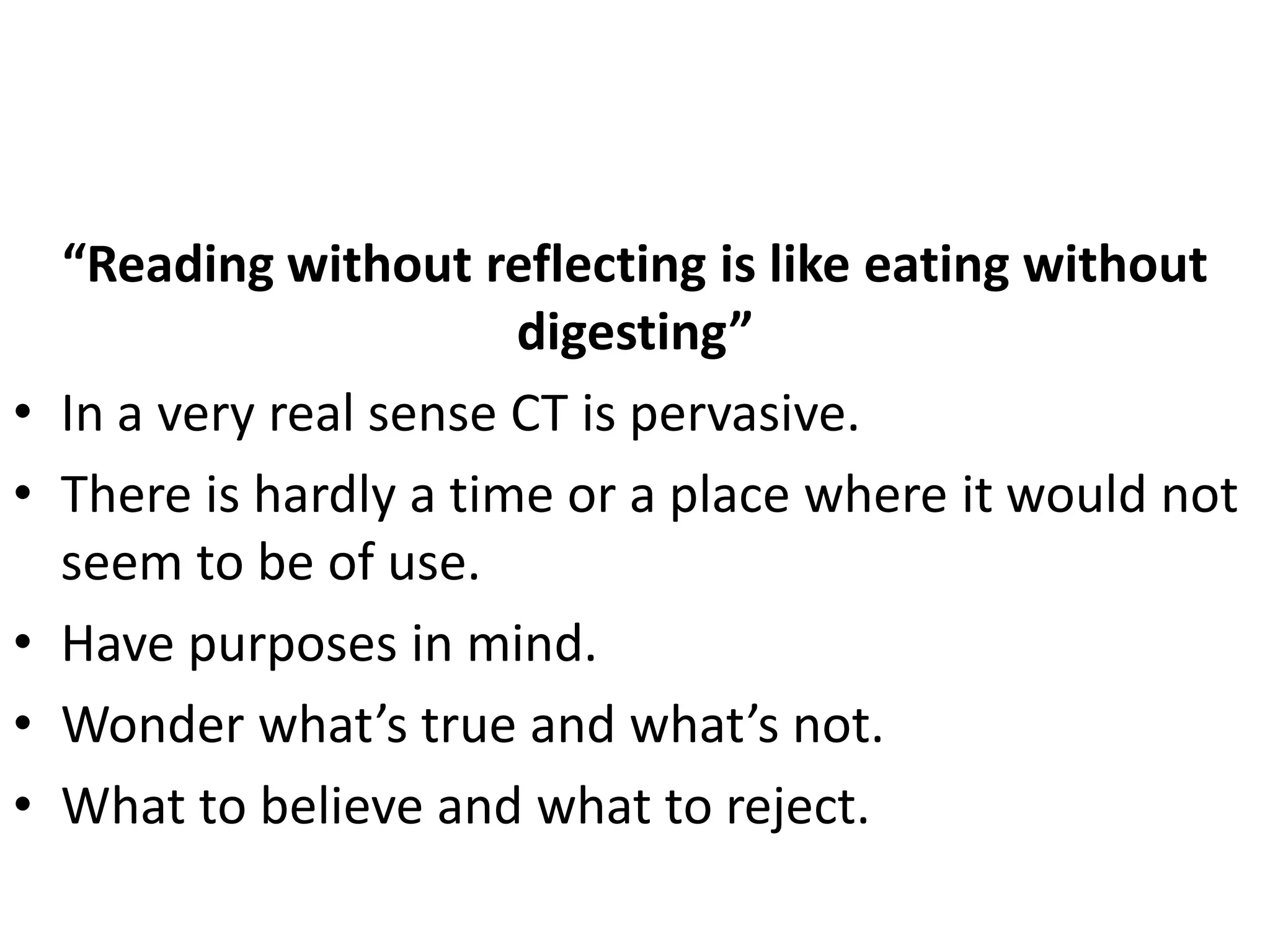 “Reading without reflecting is like eating without
                         digesting”
•   In a very real sense CT is pervasive.
•   There is hardly a time or a place where it would not
    seem to be of use.
•   Have purposes in mind.
•   Wonder what’s true and what’s not.
•   What to believe and what to reject.
 