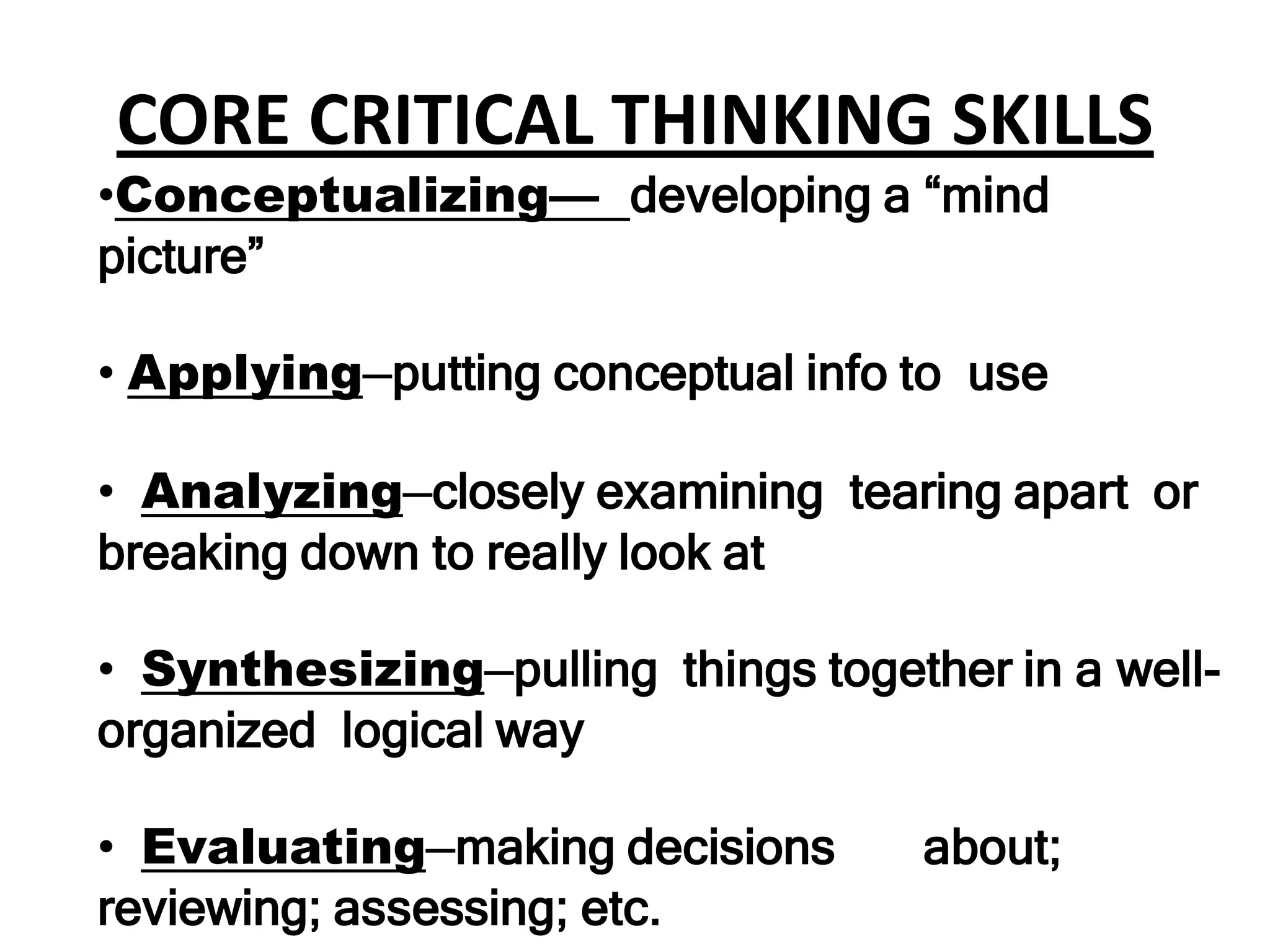 CORE CRITICAL THINKING SKILLS
•Conceptualizing— developing a “mind
picture”

• Applying—putting conceptual info to use

• Analyzing—closely examining tearing apart or
breaking down to really look at

• Synthesizing—pulling things together in a well-
organized logical way

• Evaluating—making decisions       about;
reviewing; assessing; etc.
 