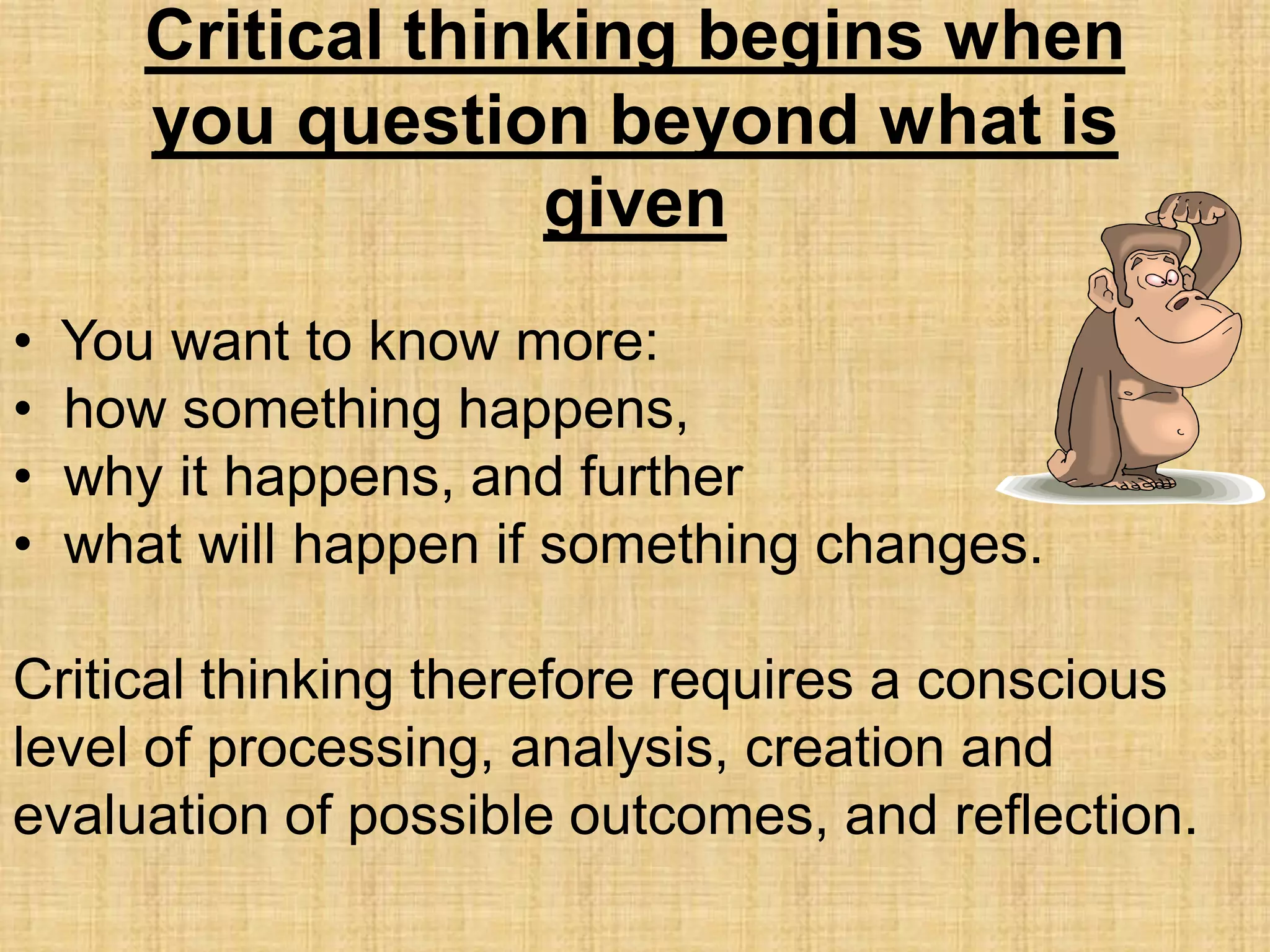 Critical thinking begins when
       you question beyond what is
                    given
•   You want to know more:
•   how something happens,
•   why it happens, and further
•   what will happen if something changes.

Critical thinking therefore requires a conscious
level of processing, analysis, creation and
evaluation of possible outcomes, and reflection.
 