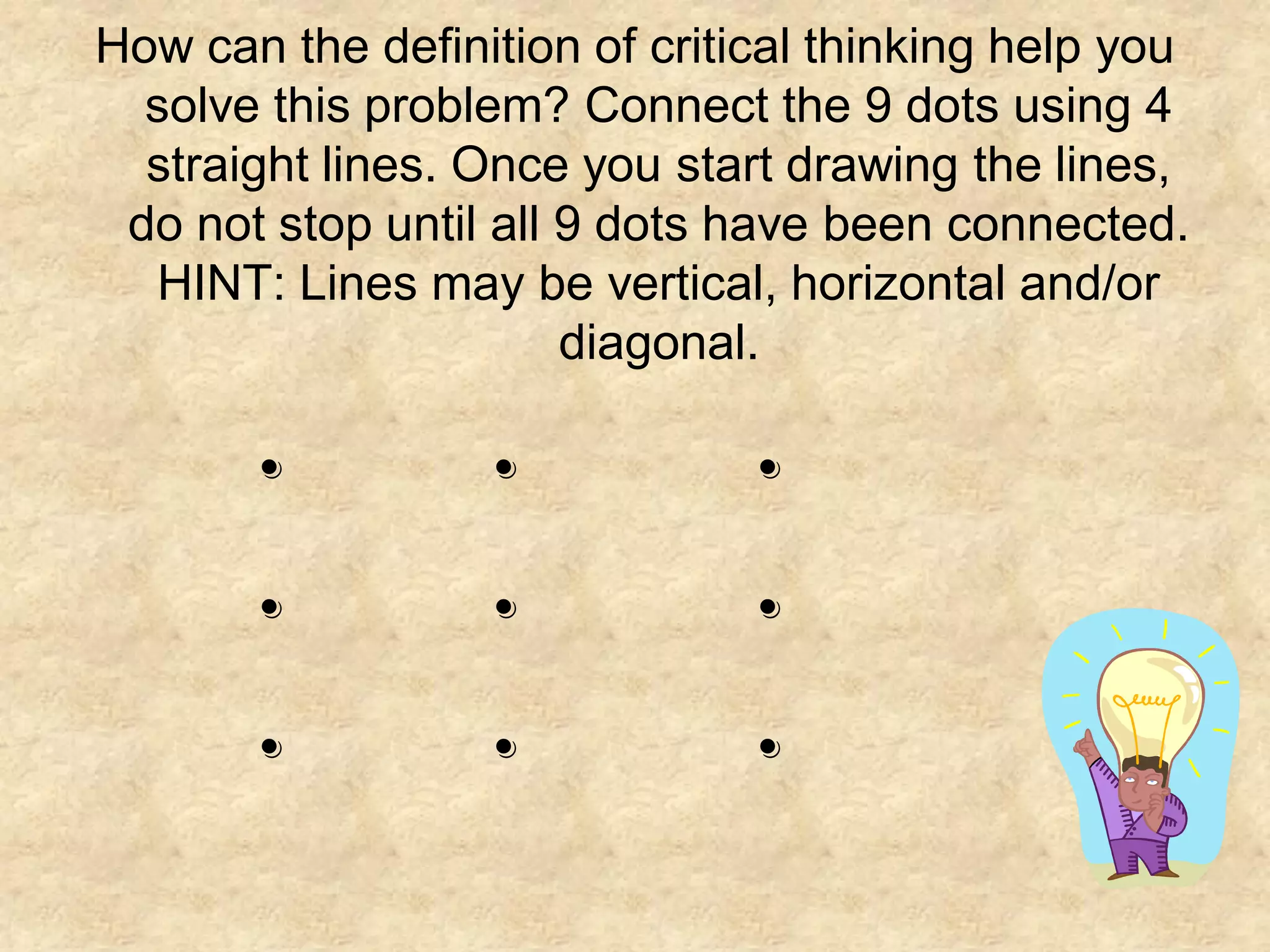 How can the definition of critical thinking help you
  solve this problem? Connect the 9 dots using 4
  straight lines. Once you start drawing the lines,
 do not stop until all 9 dots have been connected.
  HINT: Lines may be vertical, horizontal and/or
                       diagonal.

       .          .            .
       .          .            .
       .          .            .
 