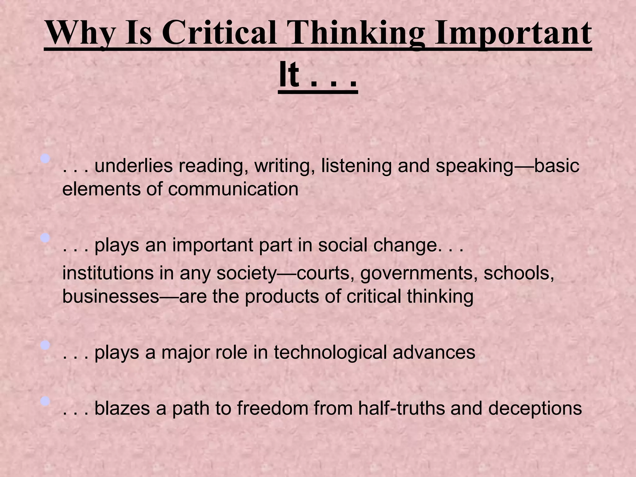 Why Is Critical Thinking Important
               It . . .

• . . . underlies reading, writing, listening and speaking—basic
  elements of communication

• . . . plays an important part in social change. . .
  institutions in any society—courts, governments, schools,
  businesses—are the products of critical thinking

• . . . plays a major role in technological advances
• . . . blazes a path to freedom from half-truths and deceptions
 
