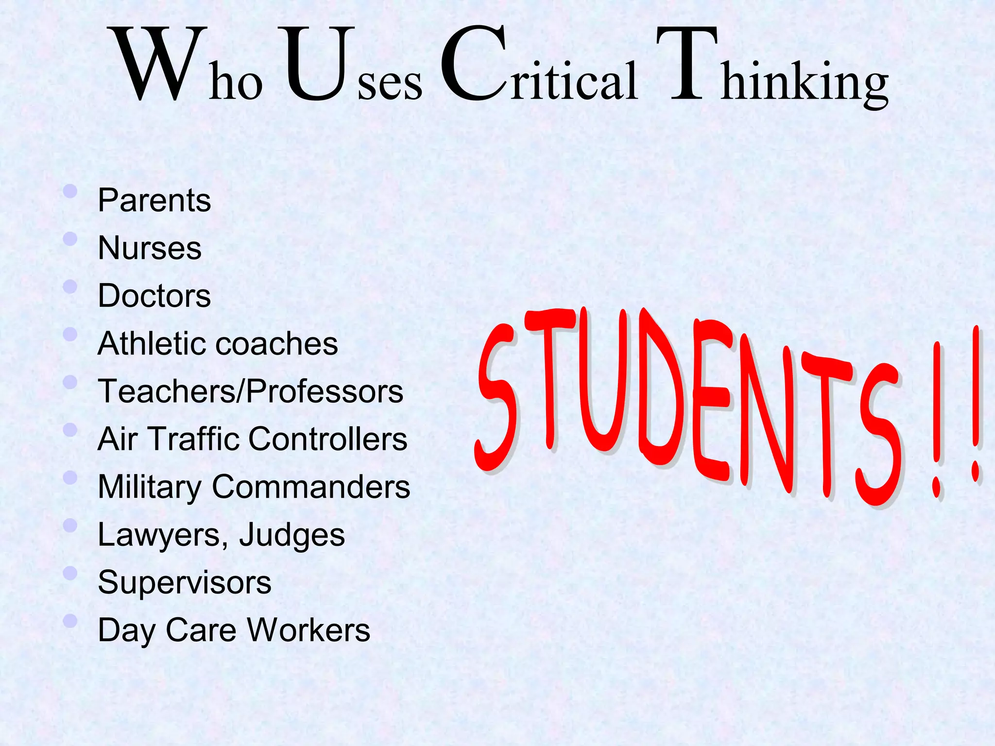 Who Uses Critical Thinking
• Parents
• Nurses
• Doctors
• Athletic coaches
• Teachers/Professors
• Air Traffic Controllers
• Military Commanders
• Lawyers, Judges
• Supervisors
• Day Care Workers
 