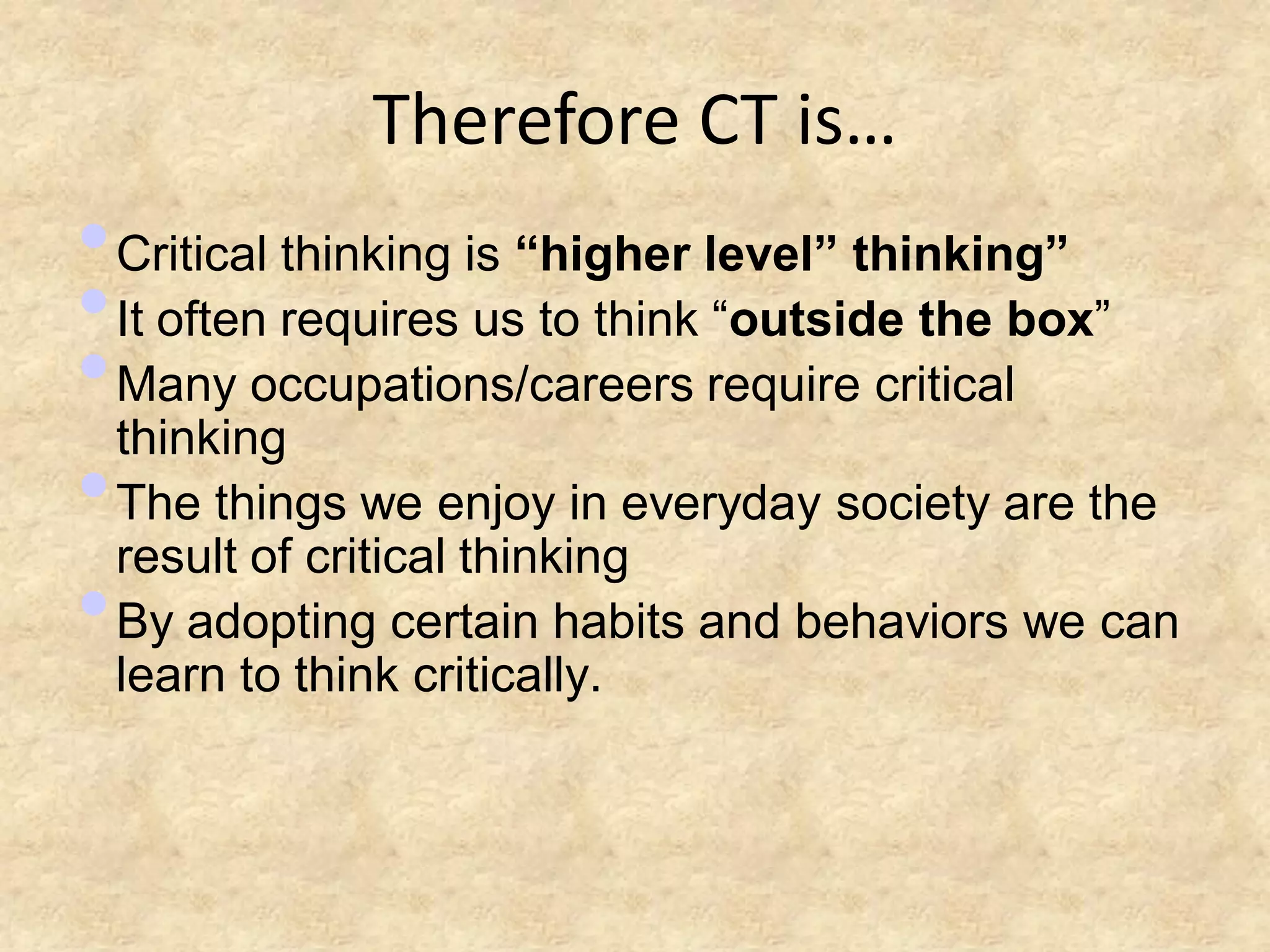 Therefore CT is…
• Critical thinking is “higher level” thinking”
• It often requires us to think ―outside the box‖
• Many occupations/careers require critical
  thinking
• The things we enjoy in everyday society are the
  result of critical thinking
• By adopting certain habits and behaviors we can
 learn to think critically.
 