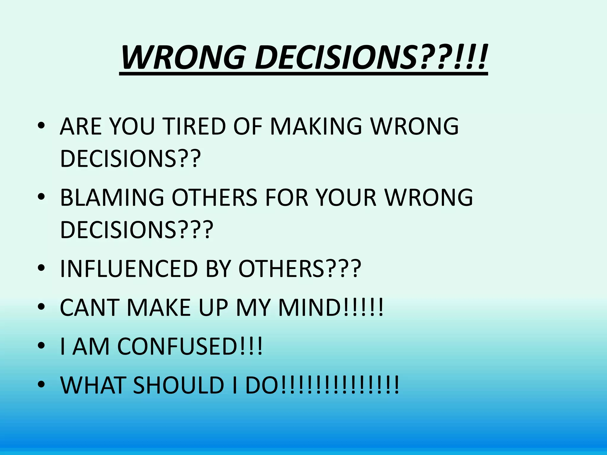 WRONG DECISIONS??!!!
• ARE YOU TIRED OF MAKING WRONG
  DECISIONS??
• BLAMING OTHERS FOR YOUR WRONG
  DECISIONS???
• INFLUENCED BY OTHERS???
• CANT MAKE UP MY MIND!!!!!
• I AM CONFUSED!!!
• WHAT SHOULD I DO!!!!!!!!!!!!!!
 