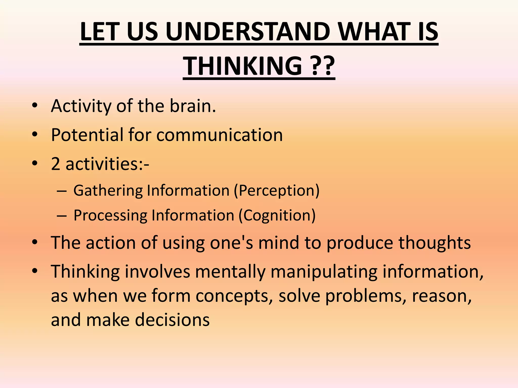 LET US UNDERSTAND WHAT IS
              THINKING ??
• Activity of the brain.
• Potential for communication
• 2 activities:-
   – Gathering Information (Perception)
   – Processing Information (Cognition)
• The action of using one's mind to produce thoughts
• Thinking involves mentally manipulating information,
  as when we form concepts, solve problems, reason,
  and make decisions
 
