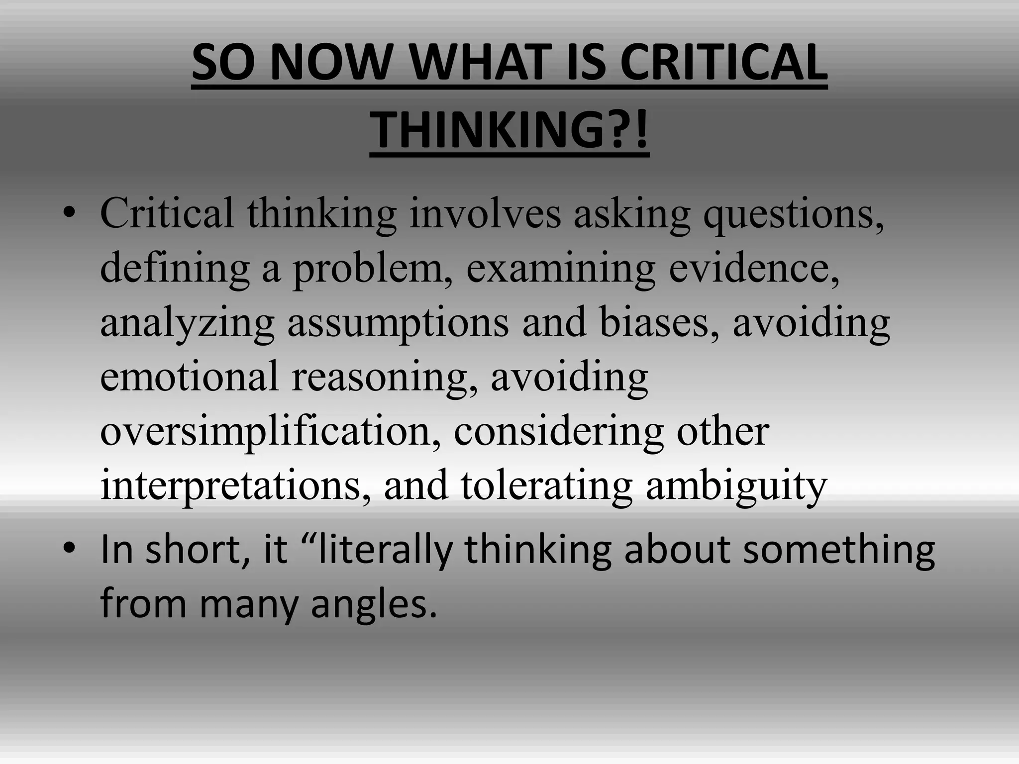 SO NOW WHAT IS CRITICAL
             THINKING?!
• Critical thinking involves asking questions,
  defining a problem, examining evidence,
  analyzing assumptions and biases, avoiding
  emotional reasoning, avoiding
  oversimplification, considering other
  interpretations, and tolerating ambiguity
• In short, it “literally thinking about something
  from many angles.
 