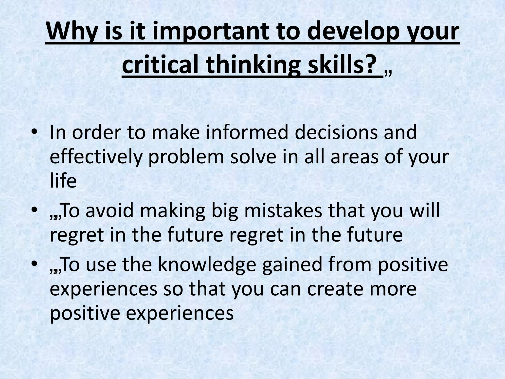 Why is it important to develop your
       critical thinking skills? „

• In order to make informed decisions and
  effectively problem solve in all areas of your
  life
• „„To avoid making big mistakes that you will
  regret in the future regret in the future
• „„To use the knowledge gained from positive
  experiences so that you can create more
  positive experiences
 