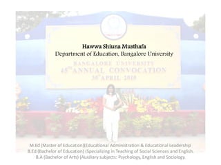 Hawwa Shiuna Musthafa
              Department of Education, Bangalore University




 M.Ed (Master of Education)(Educational Administration & Educational Leadership
B.Ed (Bachelor of Education) (Specializing in Teaching of Social Sciences and English.
    B.A (Bachelor of Arts) (Auxiliary subjects: Psychology, English and Sociology.
 