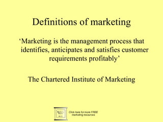Definitions of marketing
‘Marketing is the management process that
 identifies, anticipates and satisfies customer
            requirements profitably’

   The Chartered Institute of Marketing
 