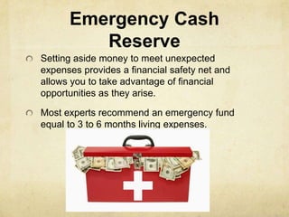 Emergency Cash
         Reserve
Setting aside money to meet unexpected
expenses provides a financial safety net and
allows you to take advantage of financial
opportunities as they arise.

Most experts recommend an emergency fund
equal to 3 to 6 months living expenses.
 