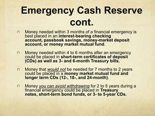 Emergency Cash Reserve
        cont.
Money needed within 3 months of a financial emergency is
best placed in an interest-bearing checking
account, passbook savings, money-market deposit
account, or money market mutual fund.
Money needed within 4 to 6 months after an emergency
could be placed in short-term certificates of deposit
(CDs) as well as 3- and 6-month Treasury bills.
Money that would not be needed for 7 months to 2 years
could be placed in a money market mutual fund and
longer term CDs (12-, 18-, and 24-month).
Money you can avoid withdrawing for 2 to 5 years during a
financial emergency could be placed in Treasury
notes, short-term bond funds, or 3- to 5-year CDs.
 