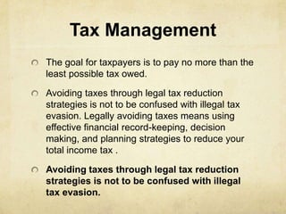 Tax Management
The goal for taxpayers is to pay no more than the
least possible tax owed.

Avoiding taxes through legal tax reduction
strategies is not to be confused with illegal tax
evasion. Legally avoiding taxes means using
effective financial record-keeping, decision
making, and planning strategies to reduce your
total income tax .

Avoiding taxes through legal tax reduction
strategies is not to be confused with illegal
tax evasion.
 