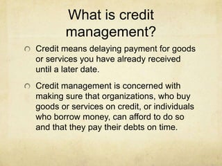 What is credit
        management?
Credit means delaying payment for goods
or services you have already received
until a later date.
Credit management is concerned with
making sure that organizations, who buy
goods or services on credit, or individuals
who borrow money, can afford to do so
and that they pay their debts on time.
 