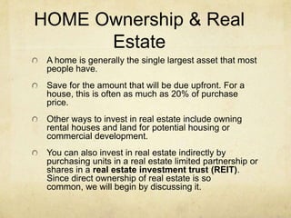 HOME Ownership & Real
      Estate
 A home is generally the single largest asset that most
 people have.
 Save for the amount that will be due upfront. For a
 house, this is often as much as 20% of purchase
 price.
 Other ways to invest in real estate include owning
 rental houses and land for potential housing or
 commercial development.
 You can also invest in real estate indirectly by
 purchasing units in a real estate limited partnership or
 shares in a real estate investment trust (REIT).
 Since direct ownership of real estate is so
 common, we will begin by discussing it.
 