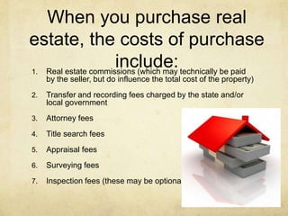 When you purchase real
estate, the costs of purchase
1.
                    include: technically be paid
  Real estate commissions (which may
     by the seller, but do influence the total cost of the property)
2.   Transfer and recording fees charged by the state and/or
     local government
3.   Attorney fees
4.   Title search fees
5.   Appraisal fees
6.   Surveying fees
7.   Inspection fees (these may be optional)
 