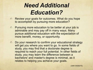 Need Additional
         Education?
Review your goals for outcomes. What do you hope
to accomplish by pursuing more education?
Pursuing more education to be better at your job is
admirable and may pay off in many ways. Many
pursue additional education with the expectation of
more benefit, money, or opportunity.
Do your research to confirm your educational strategy
will get you where you want to go. In some fields of
study, you may find that a doctorate degree is
required to reach your full potential. In other fields of
study, you may learn the difference between a
bachelors' and master's degree is minimal, as it
relates to helping you achieve your goals.
                                              (GMH WEBSITE)
 