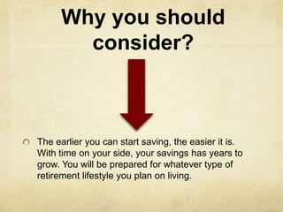 Why you should
       consider?



The earlier you can start saving, the easier it is.
With time on your side, your savings has years to
grow. You will be prepared for whatever type of
retirement lifestyle you plan on living.
 
