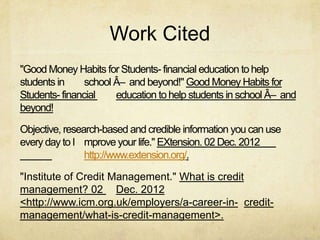 Work Cited
"Good Money Habits for Students- financial education to help
students in     school Â– and beyond!" Good Money Habits for
Students- financial    education to help students in school Â– and
beyond!

Objective, research-based and credible information you can use
every day to I mprove your life." EXtension. 02 Dec. 2012
                http://www.extension.org/.

"Institute of Credit Management." What is credit
management? 02 Dec. 2012
<http://www.icm.org.uk/employers/a-career-in- credit-
management/what-is-credit-management>.
 